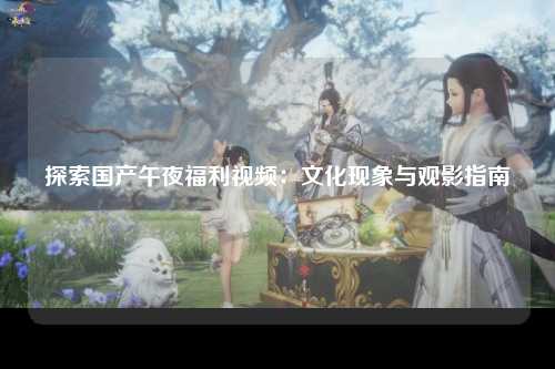 探索国产午夜福利视频：文化现象与观影指南
