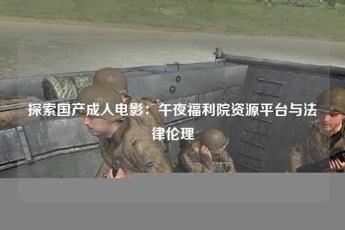 探索国产成人电影：午夜福利院资源平台与法律伦理