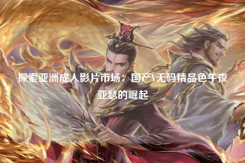 探索亚洲成人影片市场：国产V无码精品色午夜亚瑟的崛起