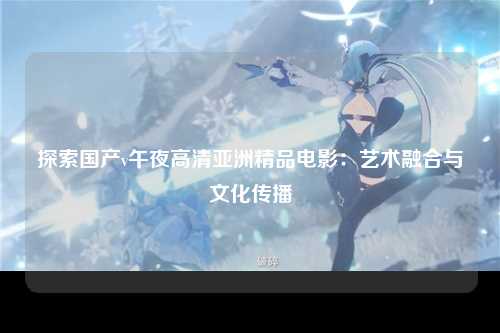 探索国产v午夜高清亚洲精品电影：艺术融合与文化传播