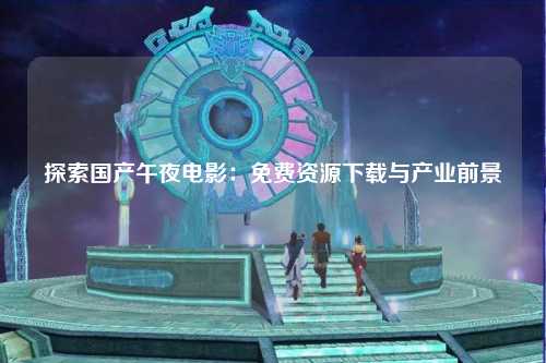 探索国产午夜电影：免费资源下载与产业前景