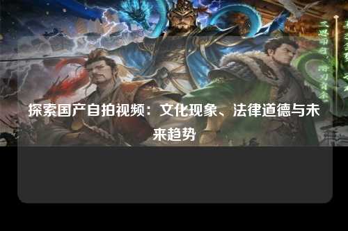 探索国产自拍视频：文化现象、法律道德与未来趋势