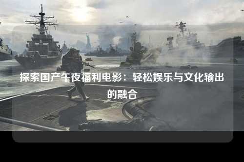 探索国产午夜福利电影：轻松娱乐与文化输出的融合