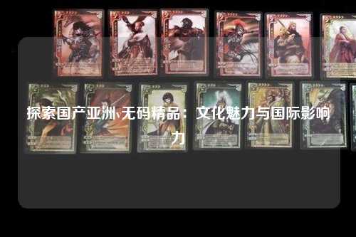探索国产亚洲v无码精品：文化魅力与国际影响力