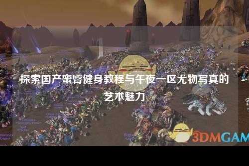 探索国产蜜臀健身教程与午夜一区尤物写真的艺术魅力