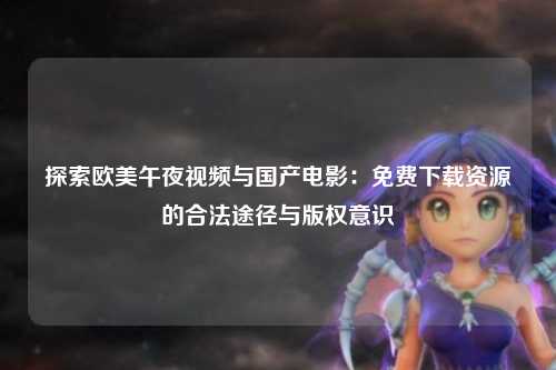 探索欧美午夜视频与国产电影：免费下载资源的合法途径与版权意识