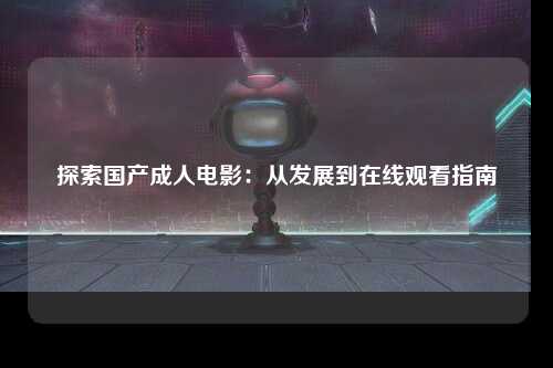 探索国产成人电影：从发展到在线观看指南