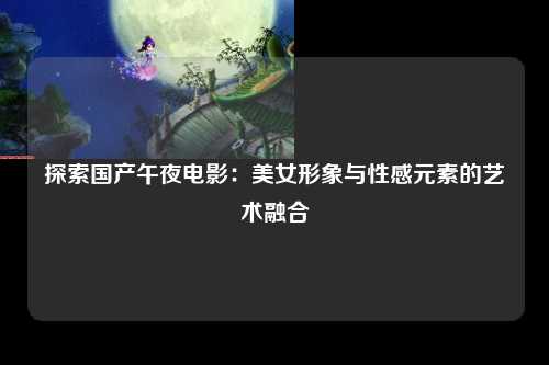 探索国产午夜电影：美女形象与性感元素的艺术融合