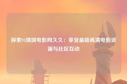 探索91琪琪电影网久久：享受最新高清电影资源与社区互动